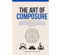 The Art of Composure: A Beginners Guide to Performing Under Pressure in Communication, Conflict, High-Stakes Environments, Problem-Solving and Leadership.