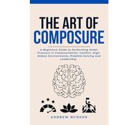 The Art of Composure: A Beginners Guide to Performing Under Pressure in Communication, Conflict, High-Stakes Environments, Problem-Solving and Leadership.