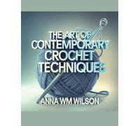 The Art of Contemporary Crochet Techniques - Anna WM Wilson: An In-Depth Resource for Beginners to Immerse Themselves in the World of Yarn and Unleash Their Creative Potential