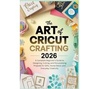 The Art of Cricut Crafting 2026: A Complete Beginner’s Guide to Designing, Cutting, and Personalizing Projects for Gifts, Home Décor, and Everyday Creativity