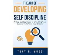 The Art Of Developing Self Discipline: A Step-By-Step Guide To Unlocking Your Success To Achieve Your Dreams