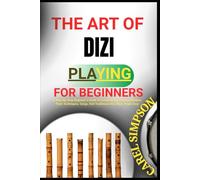 THE ART OF DIZI PLAYING FOR BEGINNERS: A Step-By-Step Beginner’s Guide To Learning The Chinese Bamboo Flute Techniques, Songs, And Traditional Dizi Music Made Easy
