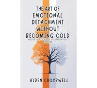 The Art Of Emotional Detachment Without Becoming Cold: Master the Psychology of Caring Without Carrying