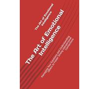 The Art of Emotional Intelligence: Managing Your Emotions and Understanding Others to Foster Strong Interpersonal Connections