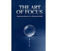 The Art of Focus: Mastering Attention in a Distracted World: Reclaim Your Time, Sharpen Your Mind, and Build a Life of Depth and Purpose