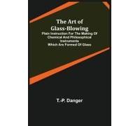 The Art Of Glass-Blowing; Plain Instruction For The Making Of Chemical And Philosophical Instruments Which Are Formed Of Glass