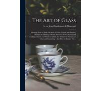 The Art Of Glass: Shewing How To Make All Sorts Of Glass, Crystal And Enamel, Likewise The Making Of Pearls, Precious Stones, China And
