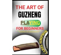 THE ART OF GUZHENG PLAYING FOR BEGINNERS: A Step-By-Step Beginner’s Guide To Mastering Guzheng Techniques, Traditional Chinese Music, And Essential Playing Skills
