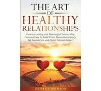 The Art of Healthy Relationships: Create a Lasting and Meaningful Partnership, Communicate to Build Trust, Maintain Intimacy, Set Boundaries, and Foster Mutual Respect