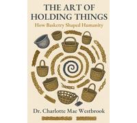 The Art of Holding Things: How Basketry Shaped Humanity: The Untold History of Weaving, Braiding, and Ancient Crafts That Built Our World