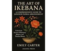 The Art of Ikebana: A Comprehensive Guide to Japanese Floral Arrangement: Unlock the Secrets of Harmony, Balance, and Timeless Beauty