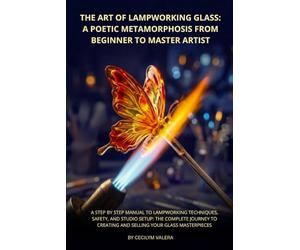 The Art of Lampworking Glass: A Poetic Metamorphosis from Beginner to Master Artist: A Step by Step Manual to Lampworking Techniques, Safety, and ... Creating and Selling Your Glass Masterpieces