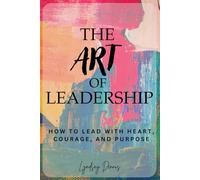 THE ART OF LEADERSHIP: HOW TO LEAD WITH HEART, COURAGE, AND PURPOSE