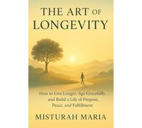 THE ART OF LONGEVITY: How to Live Longer, Age Gracefully, and Build a Life of Purpose, Peace, and Fulfillment