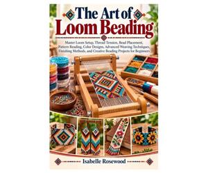 The Art of Loom Beading: Master Loom Setup, Thread Tension, Bead Placement, Pattern Reading, Color Designs, Advanced Weaving Techniques, Finishing Methods, and Creative Beading Projects for Beginners