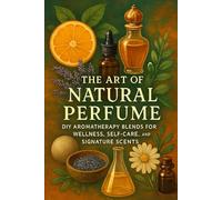 The Art of Natural Perfume: DIY Aromatherapy Blends for Wellness, Self-Care, and Signature Scents