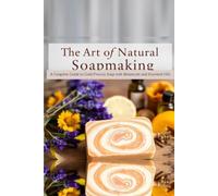 The Art Of Natural Soap Making: A Complete Guide to Cold-Process Soap with Botanicals and Essential Oils