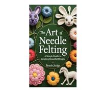 THE ART OF NEEDLE FELTING: A Simple Guide to Creating Beautiful Designs
