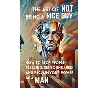 The Art of Not Being a Nice Guy: How to Stop People-Pleasing, Set Boundaries, and Reclaim Your Power as a Man
