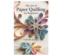 THE ART OF PAPER QUILLING FOR BEGINNERS: A COMPLETE STEP-BY-STEP GUIDE TO CRAFTING BEAUTIFUL DESIGNS, MASTERING BASIC TECHNIQUES, AND CREATING STUNNING PAPER PROJECTS WITH EASE
