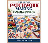 THE ART OF PATCHWORK MAKING FOR BEGINNERS: A Comprehensive Guide to Traditional and Modern Piecing Techniques for Unique Handmade Designs