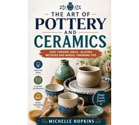 The art of pottery and ceramics: Easy ceramic ideas, glazing methods a d wheel throwing tips