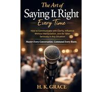 The Art of Saying It Right Everytime: How to Communicate with Clarity, Influence Without Manipulation, and Be Taken Seriously in Any Situation