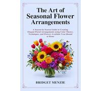 The Art of Seasonal Flower Arrangements: A Season-by-Season Guide to Creating Elegant Floral Arrangements using Color Theory, Techniques, and Flowers Available Year-Round at Home