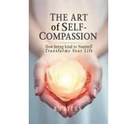 The Art Of Self-Compassion: How Being Kind To Yourself Transforms Your Life (The Path To Self-Discovery: A Journey To Inner Peace, Growth, And Joy)