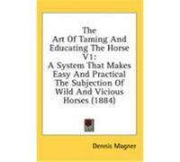 The Art of Taming and Educating the Horse V1: A System That Makes Easy and Practical the Subjection of Wild and Vicious Horses (1884) Magner, Dennis (Auteur)
