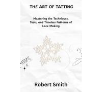 THE ART OF TATTING: Mastering the Techniques, Tools, and Timeless Patterns of Lace Making
