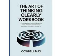 The Art of Thinking Clearly Workbook: A Practical Guide to Overcoming Cognitive Biases, Sharpening Decision-Making, and Thinking with Clarity in Everyday Life.