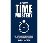 The Art of Time Mastery: How to Stop Wasting Time, Prioritize What Matters, and Maximize Your Productivity