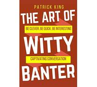 The Art of Witty Banter: Be Clever, Be Quick, Be Interesting - Create Captivatin