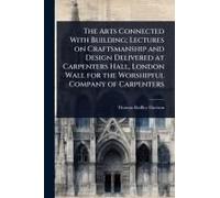 The Arts Connected With Building; Lectures On Craftsmanship And Design Delivered At Carpenters Hall, London Wall For The Worshipful Company Of Carpenters
