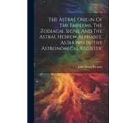 The Astral Origin Of The Emblems, The Zodiacal Signs, And The Astral Hebrew Alphabet, As Shown In 'the Astronomical Register