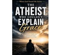 The Atheist Who Couldn't Explain Grace: How a Broken Life, Relentless Doubt, and Unexpected Grace Changed Everything