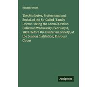 The Attributes, Professional and Social, of the So-Called "Family Doctor." Being the Annual Oration Delivered Wednesday, February 8, 1882. Before the ... at the London Institution, Finsbury Circus