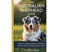 THE AUSTRALIAN SHEPHERD GUIDE: A Practical Owner’s Manual For Raising A Healthy, Happy, And Well-Behaved Aussie