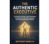 The Authentic Executive: The Definitive Guide to Self-Awareness, Unlocking True Executive Capacity, and Driving Exponential Results