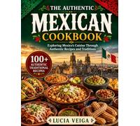 The Authentic Mexican Cookbook: Exploring Mexico’s Cuisine Through Authentic Recipes and Traditions