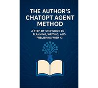The Author’s ChatGPT Agent Method: A Step-by-Step Guide to Planning, Writing, and Publishing with AI Agents