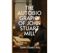 The Autobiography of John Stuart Mill: From Logic to Liberty - The Making of One of History’s Greatest Minds