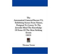 The Automatical Camera-Obscura V2: Exhibiting Scenes from Nature, Designed to Convey to the Juvenile Mind the Knowledge of Some of the Most Striking E Towne, Thomas (Auteur)