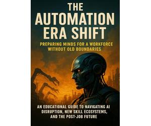 The Automation Era Shift: Preparing Minds for a Workforce Without Old Boundaries: An educational guide to navigating AI disruption, new skill ecosystems, and the post-job future