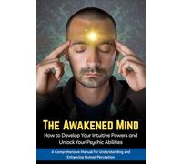 The Awakened Mind : How to Develop Your Intuitive Powers and Unlock Your Psychic Abilities: A Comprehensive Manual for Understanding and Enhancing Human Perception
