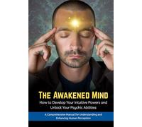 The Awakened Mind : How to Develop Your Intuitive Powers and Unlock Your Psychic Abilities: A Comprehensive Manual for Understanding and Enhancing Human Perception