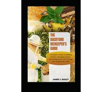 The Backyard Beekeepers Guide: A Complete Guide To Building Beehives, Managing Colonies, Harvesting Honey, And Turning Your Passion Into Profit