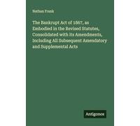 The Bankrupt Act of 1867, as Embodied in the Revised Statutes, Consolidated with its Amendments, Including All Subsequent Amendatory and Supplemental Acts