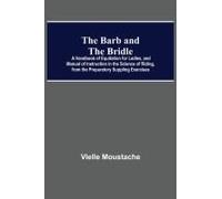 The Barb And The Bridle; A Handbook Of Equitation For Ladies, And Manual Of Instruction In The Science Of Riding, From The Preparatory Suppling Exercises